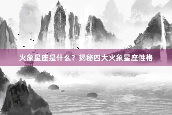 火象星座是什么？揭秘四大火象星座性格