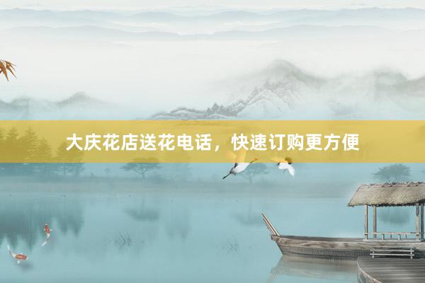 大庆花店送花电话，快速订购更方便