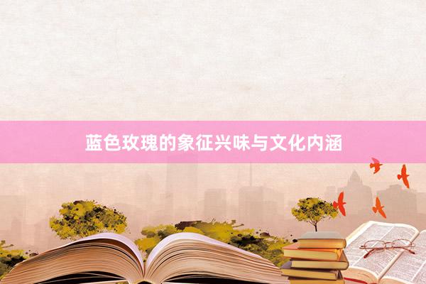 蓝色玫瑰的象征兴味与文化内涵